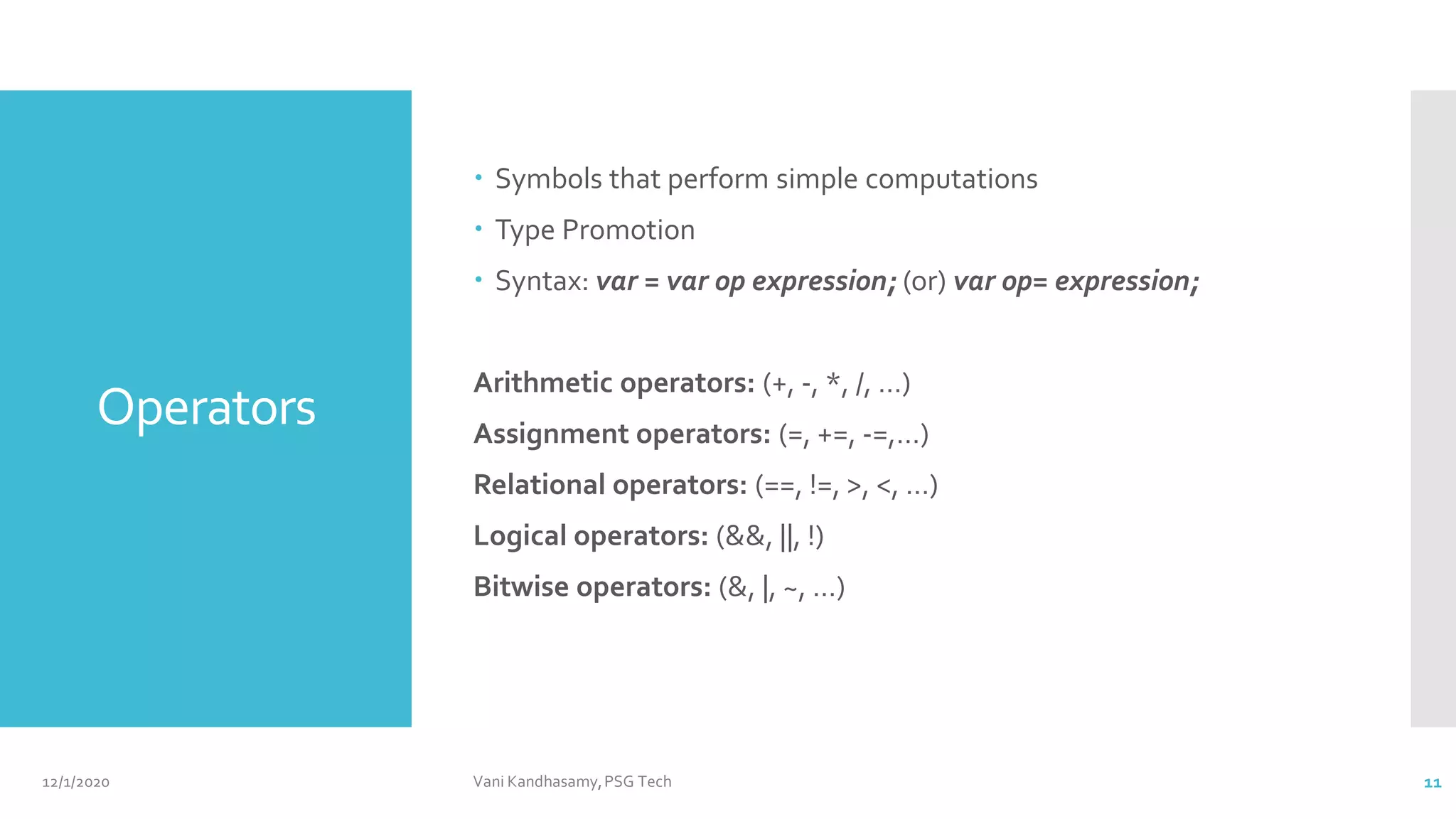 Operators
 Symbols that perform simple computations
 Type Promotion
 Syntax: var = var op expression; (or) var op= expression;
Arithmetic operators: (+, -, *, /, …)
Assignment operators: (=, +=, -=,…)
Relational operators: (==, !=, >, <, …)
Logical operators: (&&, ||, !)
Bitwise operators: (&, |, ~, …)
12/1/2020 Vani Kandhasamy,PSG Tech 11
 