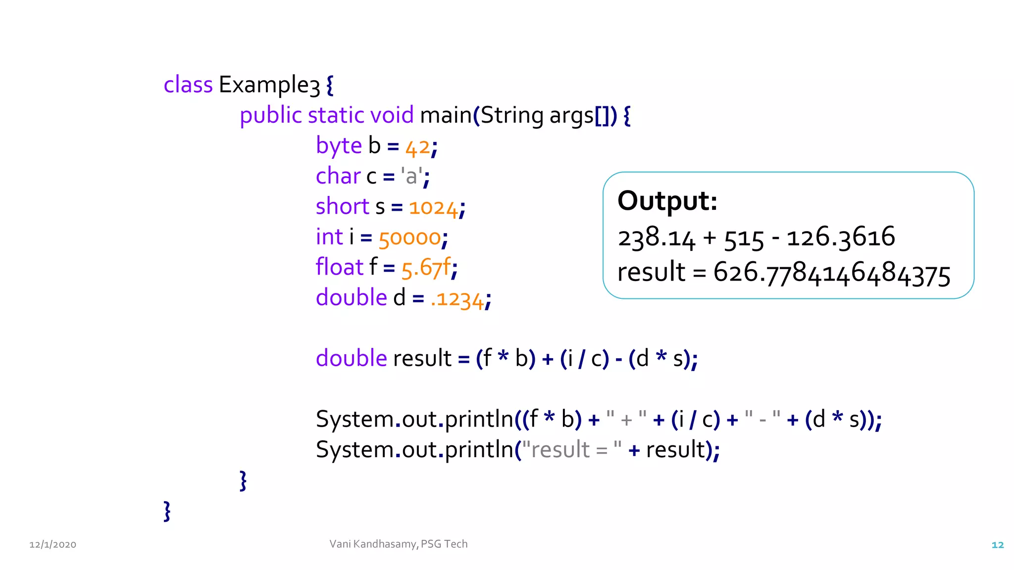 12/1/2020 Vani Kandhasamy,PSG Tech 12
class Example3 {
public static void main(String args[]) {
byte b = 42;
char c = 'a';
short s = 1024;
int i = 50000;
float f = 5.67f;
double d = .1234;
double result = (f * b) + (i / c) - (d * s);
System.out.println((f * b) + " + " + (i / c) + " - " + (d * s));
System.out.println("result = " + result);
}
}
Output:
238.14 + 515 - 126.3616
result = 626.7784146484375
 