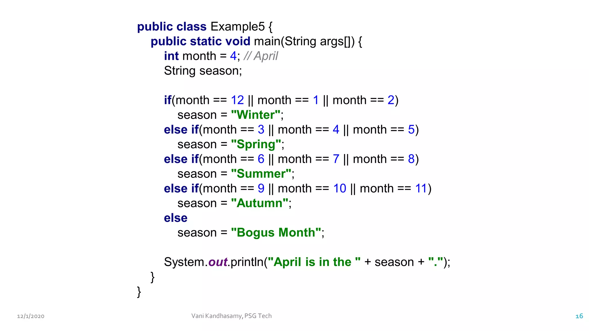 12/1/2020 Vani Kandhasamy,PSG Tech 16
public class Example5 {
public static void main(String args[]) {
int month = 4; // April
String season;
if(month == 12 || month == 1 || month == 2)
season = "Winter";
else if(month == 3 || month == 4 || month == 5)
season = "Spring";
else if(month == 6 || month == 7 || month == 8)
season = "Summer";
else if(month == 9 || month == 10 || month == 11)
season = "Autumn";
else
season = "Bogus Month";
System.out.println("April is in the " + season + ".");
}
}
 
