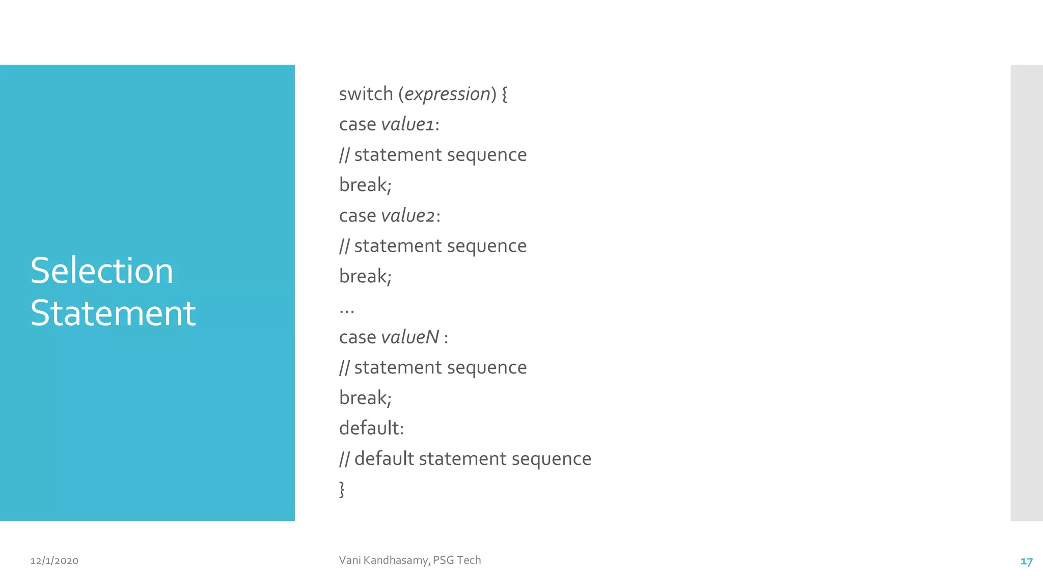 Selection
Statement
switch (expression) {
case value1:
// statement sequence
break;
case value2:
// statement sequence
break;
...
case valueN :
// statement sequence
break;
default:
// default statement sequence
}
12/1/2020 Vani Kandhasamy,PSG Tech 17
 