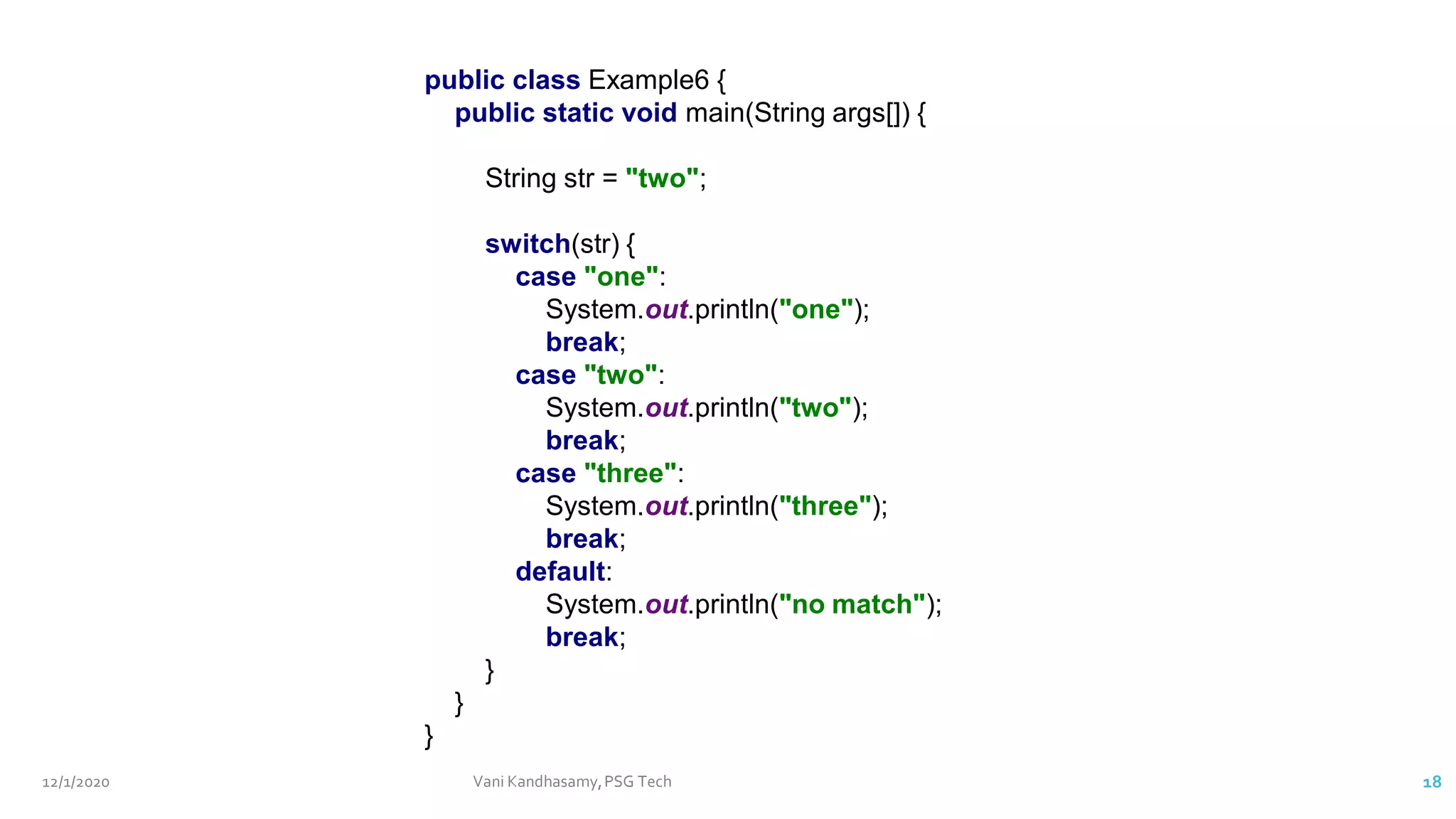12/1/2020 Vani Kandhasamy,PSG Tech 18
public class Example6 {
public static void main(String args[]) {
String str = "two";
switch(str) {
case "one":
System.out.println("one");
break;
case "two":
System.out.println("two");
break;
case "three":
System.out.println("three");
break;
default:
System.out.println("no match");
break;
}
}
}
 