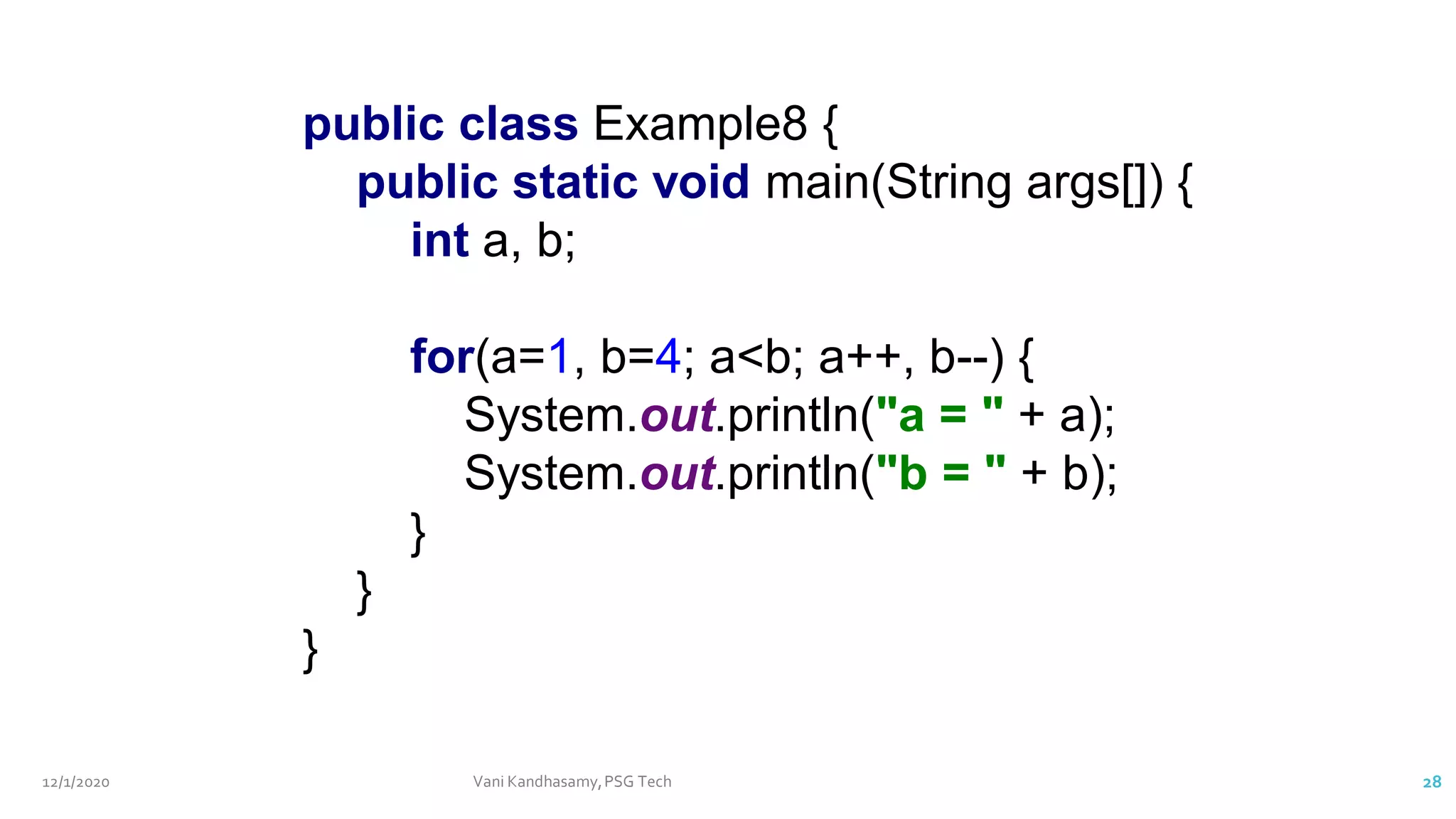 12/1/2020 Vani Kandhasamy,PSG Tech 28
public class Example8 {
public static void main(String args[]) {
int a, b;
for(a=1, b=4; a<b; a++, b--) {
System.out.println("a = " + a);
System.out.println("b = " + b);
}
}
}
 