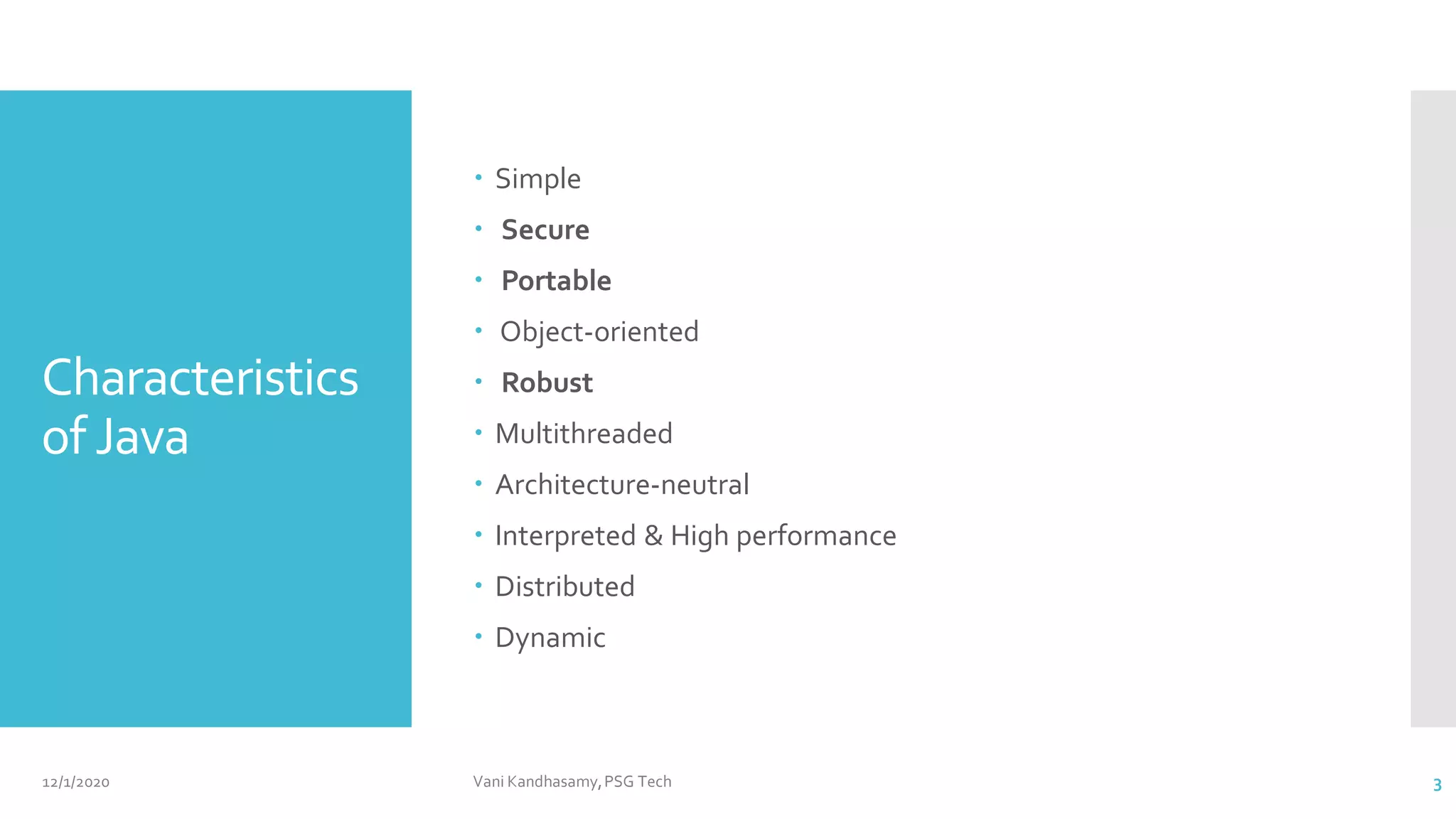 Characteristics
of Java
 Simple
 Secure
 Portable
 Object-oriented
 Robust
 Multithreaded
 Architecture-neutral
 Interpreted & High performance
 Distributed
 Dynamic
12/1/2020 Vani Kandhasamy,PSG Tech 3
 