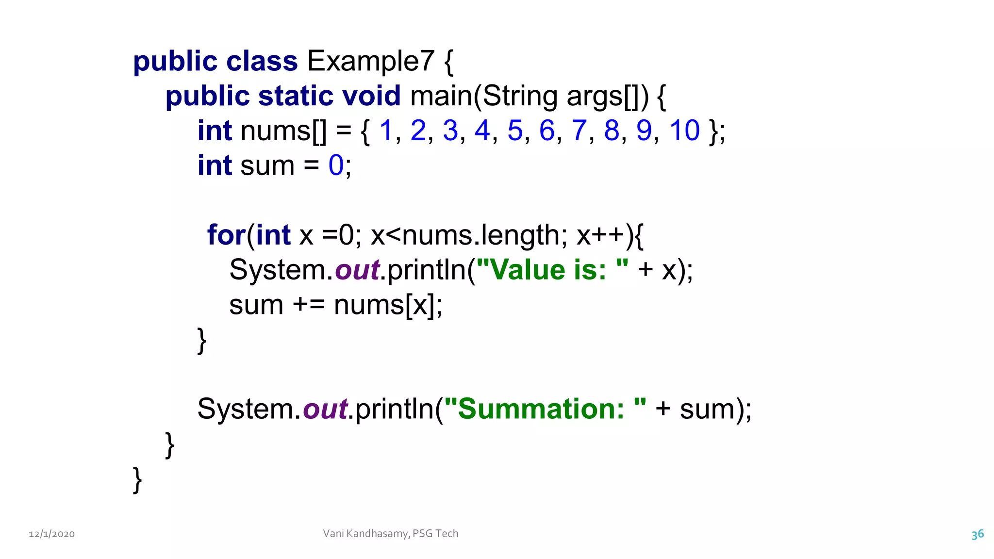 12/1/2020 Vani Kandhasamy,PSG Tech 36
public class Example7 {
public static void main(String args[]) {
int nums[] = { 1, 2, 3, 4, 5, 6, 7, 8, 9, 10 };
int sum = 0;
for(int x =0; x<nums.length; x++){
System.out.println("Value is: " + x);
sum += nums[x];
}
System.out.println("Summation: " + sum);
}
}
 