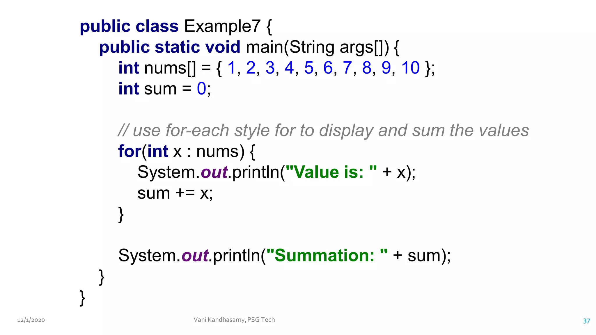 12/1/2020 Vani Kandhasamy,PSG Tech 37
public class Example7 {
public static void main(String args[]) {
int nums[] = { 1, 2, 3, 4, 5, 6, 7, 8, 9, 10 };
int sum = 0;
// use for-each style for to display and sum the values
for(int x : nums) {
System.out.println("Value is: " + x);
sum += x;
}
System.out.println("Summation: " + sum);
}
}
 