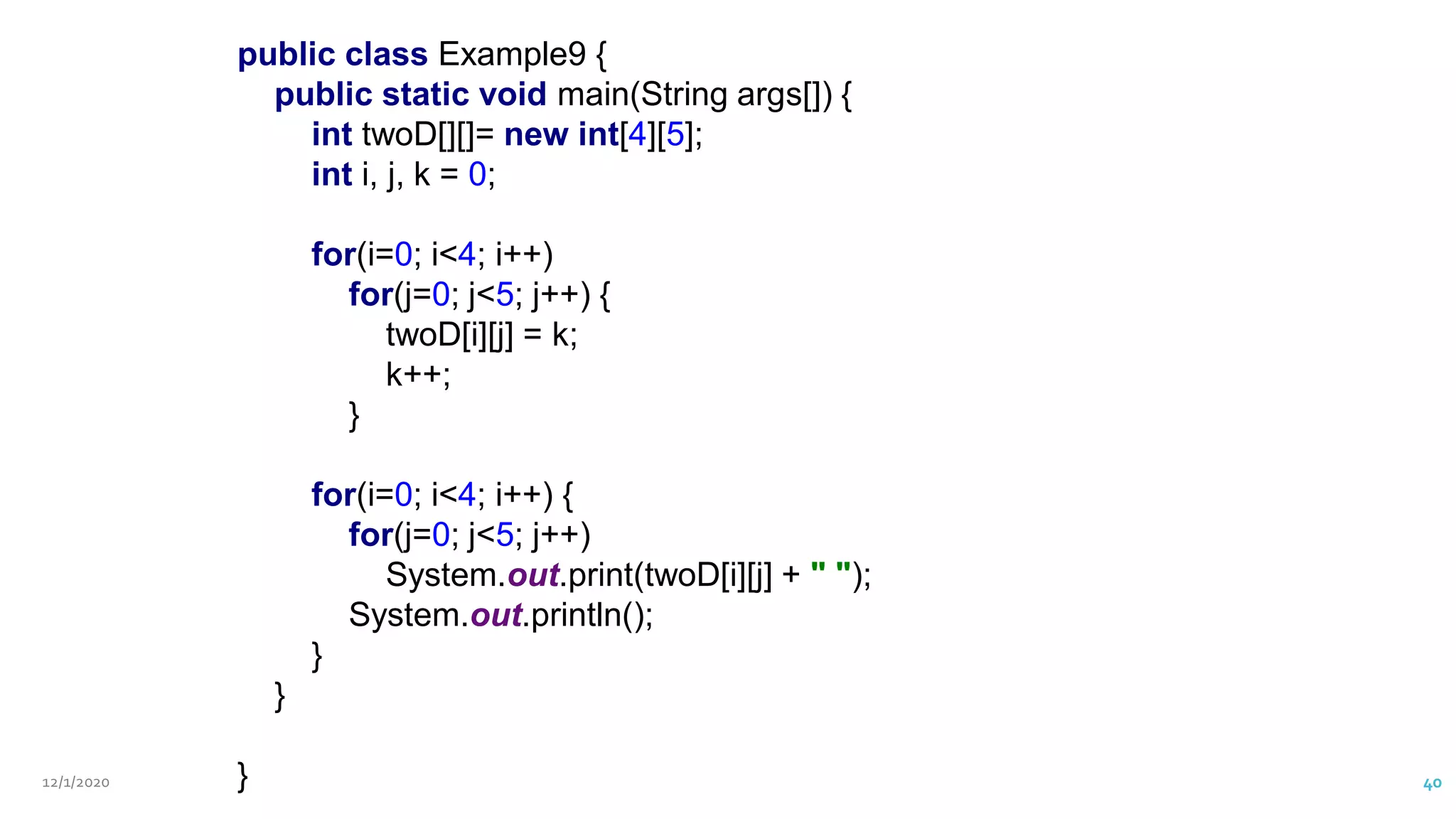 12/1/2020 Vani Kandhasamy,PSG Tech 40
public class Example9 {
public static void main(String args[]) {
int twoD[][]= new int[4][5];
int i, j, k = 0;
for(i=0; i<4; i++)
for(j=0; j<5; j++) {
twoD[i][j] = k;
k++;
}
for(i=0; i<4; i++) {
for(j=0; j<5; j++)
System.out.print(twoD[i][j] + " ");
System.out.println();
}
}
}
 
