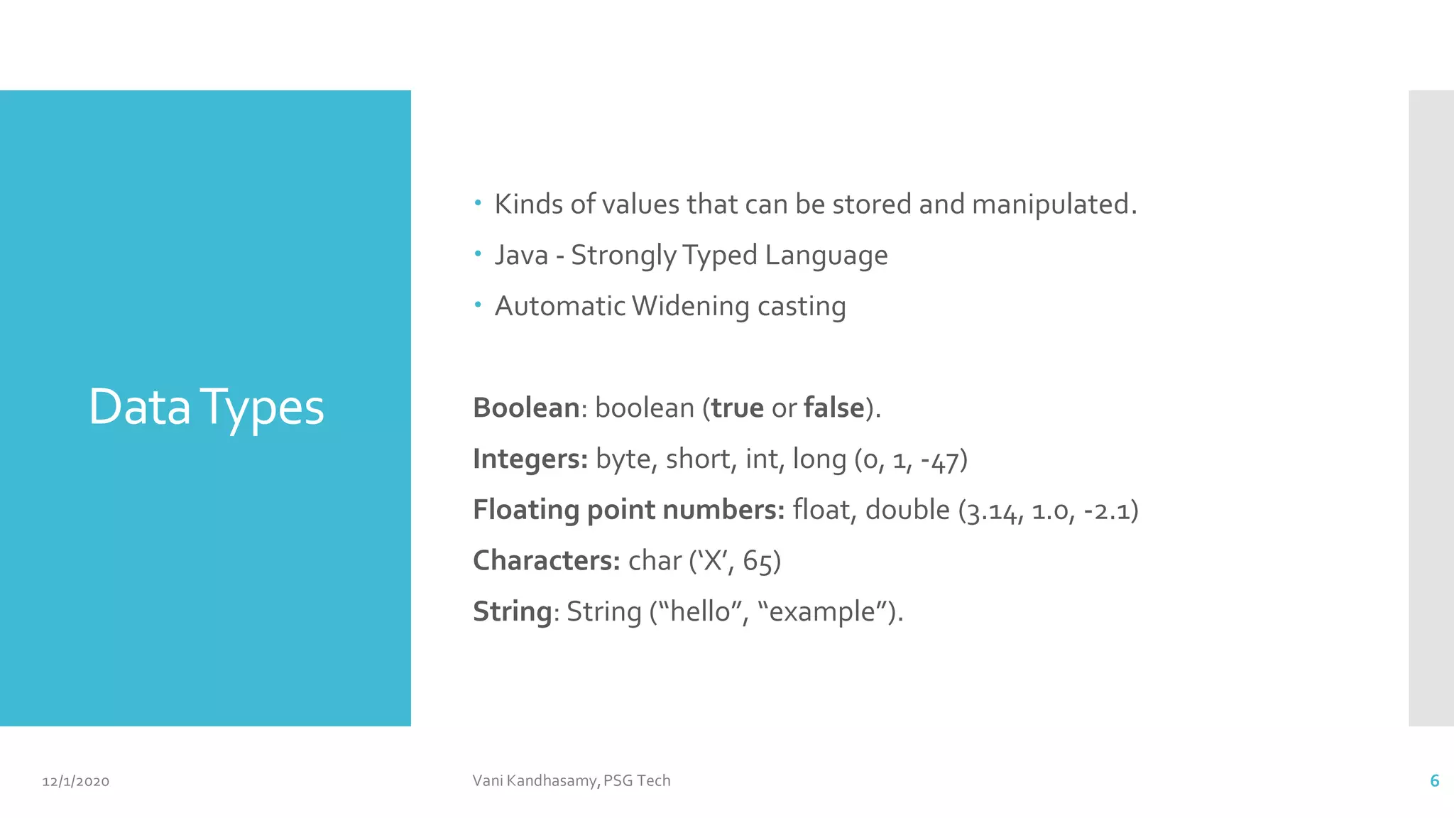 DataTypes
 Kinds of values that can be stored and manipulated.
 Java - StronglyTyped Language
 Automatic Widening casting
Boolean: boolean (true or false).
Integers: byte, short, int, long (0, 1, -47)
Floating point numbers: float, double (3.14, 1.0, -2.1)
Characters: char (‘X’, 65)
String: String (“hello”, “example”).
12/1/2020 Vani Kandhasamy,PSG Tech 6
 