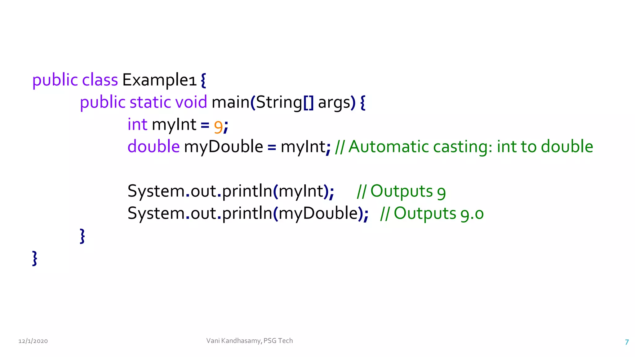 12/1/2020 Vani Kandhasamy,PSG Tech 7
public class Example1 {
public static void main(String[] args) {
int myInt = 9;
double myDouble = myInt; // Automatic casting: int to double
System.out.println(myInt); // Outputs 9
System.out.println(myDouble); // Outputs 9.0
}
}
 