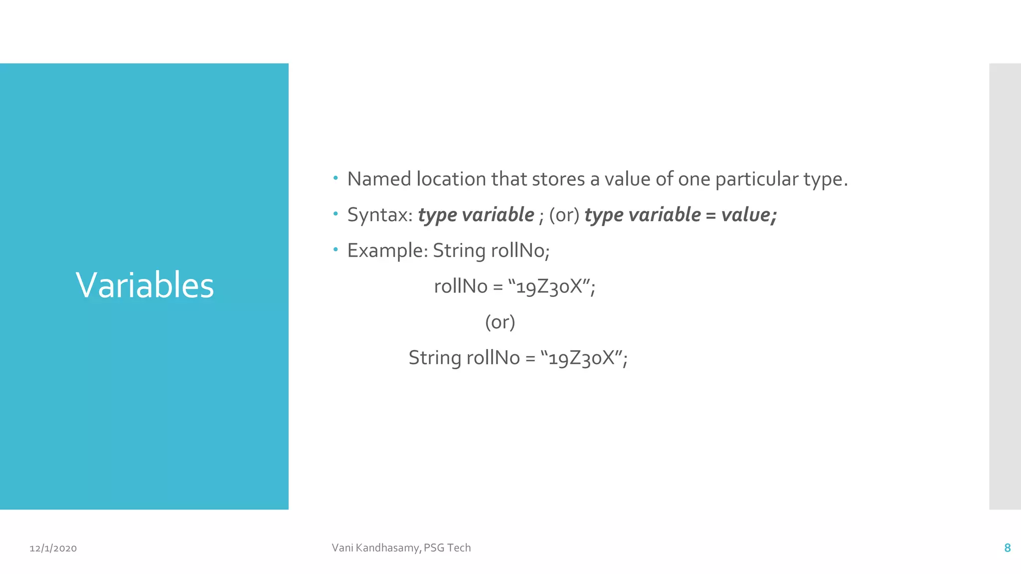 Variables
 Named location that stores a value of one particular type.
 Syntax: type variable ; (0r) type variable = value;
 Example: String rollNo;
rollNo = “19Z30X”;
(or)
String rollNo = “19Z30X”;
12/1/2020 Vani Kandhasamy,PSG Tech 8
 