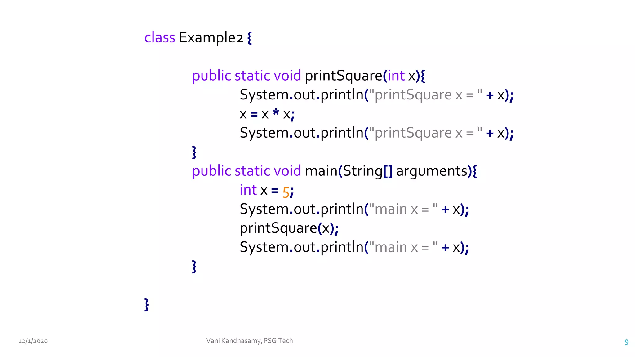12/1/2020 Vani Kandhasamy,PSG Tech 9
class Example2 {
public static void printSquare(int x){
System.out.println("printSquare x = " + x);
x = x * x;
System.out.println("printSquare x = " + x);
}
public static void main(String[] arguments){
int x = 5;
System.out.println("main x = " + x);
printSquare(x);
System.out.println("main x = " + x);
}
}
 