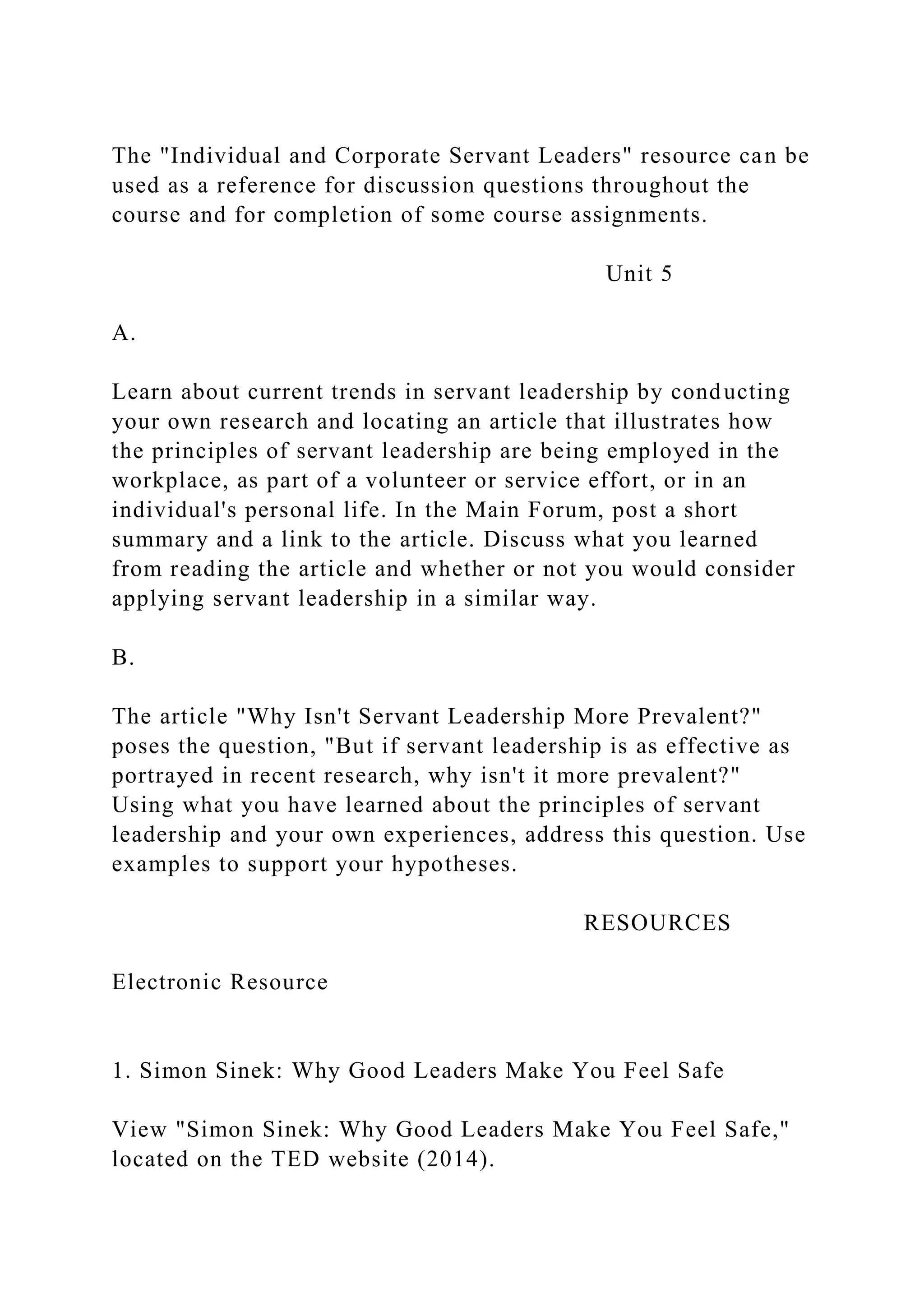 The "Individual and Corporate Servant Leaders" resource can be
used as a reference for discussion questions throughout the
course and for completion of some course assignments.
Unit 5
A.
Learn about current trends in servant leadership by conducting
your own research and locating an article that illustrates how
the principles of servant leadership are being employed in the
workplace, as part of a volunteer or service effort, or in an
individual's personal life. In the Main Forum, post a short
summary and a link to the article. Discuss what you learned
from reading the article and whether or not you would consider
applying servant leadership in a similar way.
B.
The article "Why Isn't Servant Leadership More Prevalent?"
poses the question, "But if servant leadership is as effective as
portrayed in recent research, why isn't it more prevalent?"
Using what you have learned about the principles of servant
leadership and your own experiences, address this question. Use
examples to support your hypotheses.
RESOURCES
Electronic Resource
1. Simon Sinek: Why Good Leaders Make You Feel Safe
View "Simon Sinek: Why Good Leaders Make You Feel Safe,"
located on the TED website (2014).
 