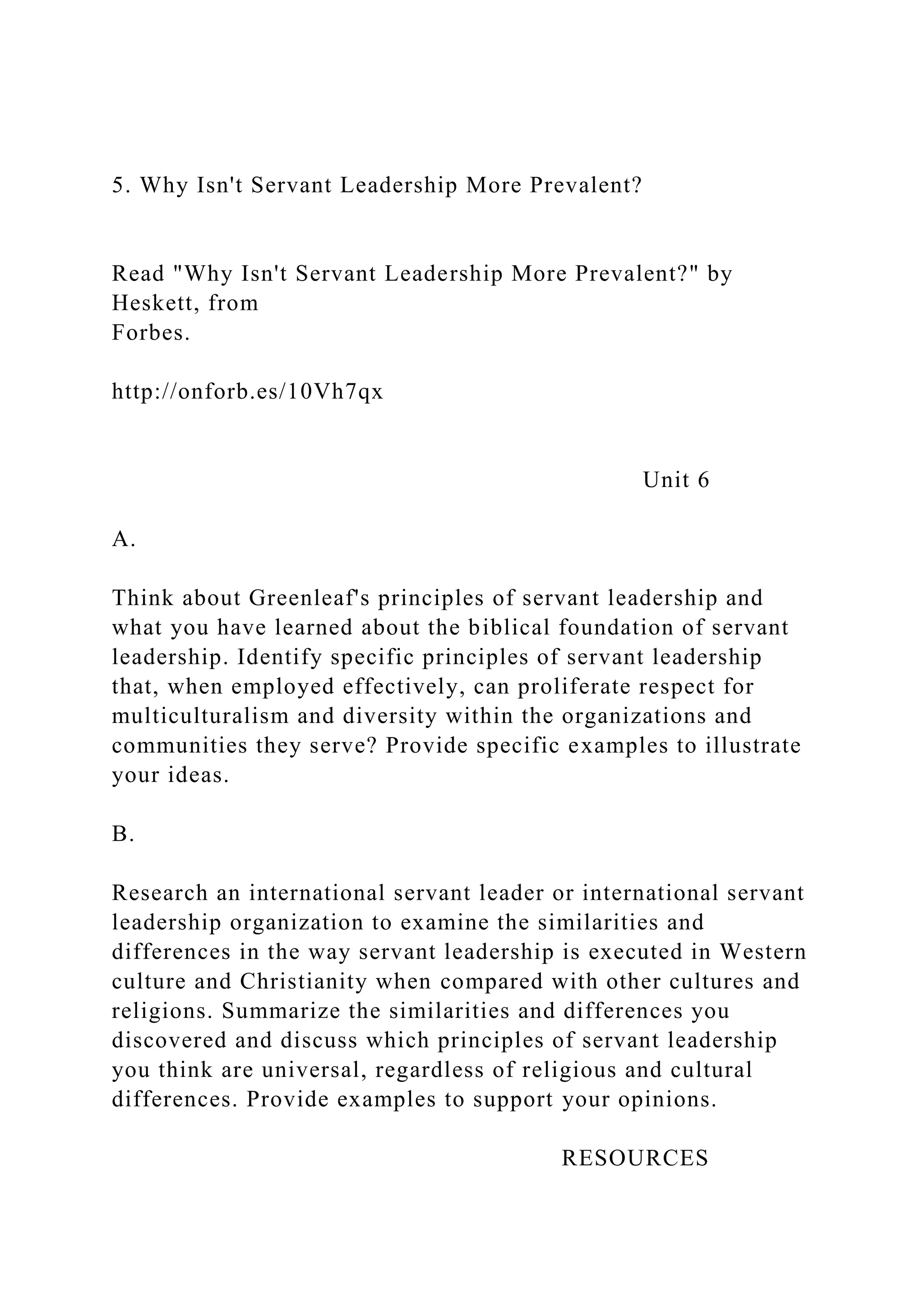5. Why Isn't Servant Leadership More Prevalent?
Read "Why Isn't Servant Leadership More Prevalent?" by
Heskett, from
Forbes.
http://onforb.es/10Vh7qx
Unit 6
A.
Think about Greenleaf's principles of servant leadership and
what you have learned about the biblical foundation of servant
leadership. Identify specific principles of servant leadership
that, when employed effectively, can proliferate respect for
multiculturalism and diversity within the organizations and
communities they serve? Provide specific examples to illustrate
your ideas.
B.
Research an international servant leader or international servant
leadership organization to examine the similarities and
differences in the way servant leadership is executed in Western
culture and Christianity when compared with other cultures and
religions. Summarize the similarities and differences you
discovered and discuss which principles of servant leadership
you think are universal, regardless of religious and cultural
differences. Provide examples to support your opinions.
RESOURCES
 