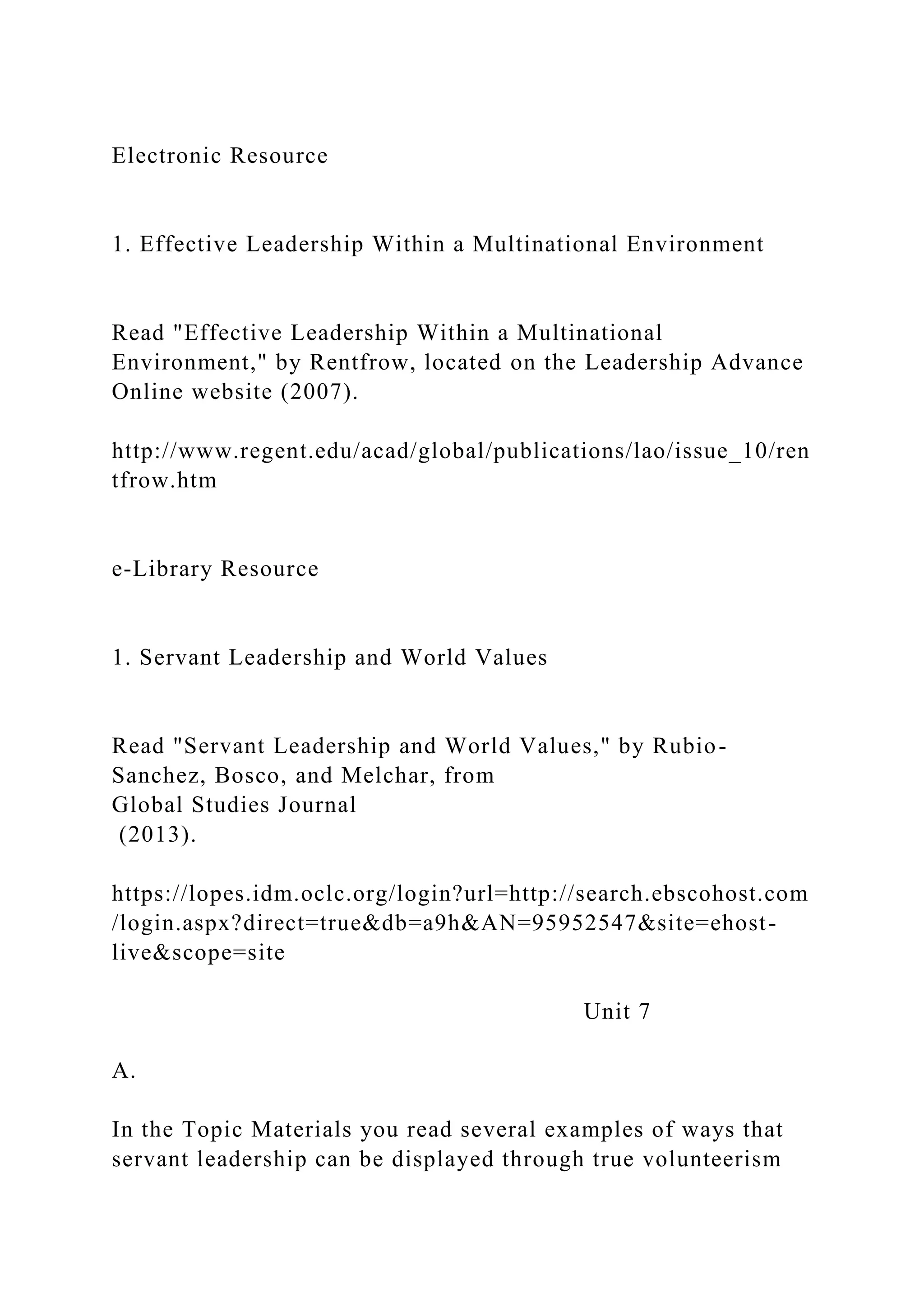 Electronic Resource
1. Effective Leadership Within a Multinational Environment
Read "Effective Leadership Within a Multinational
Environment," by Rentfrow, located on the Leadership Advance
Online website (2007).
http://www.regent.edu/acad/global/publications/lao/issue_10/ren
tfrow.htm
e-Library Resource
1. Servant Leadership and World Values
Read "Servant Leadership and World Values," by Rubio-
Sanchez, Bosco, and Melchar, from
Global Studies Journal
(2013).
https://lopes.idm.oclc.org/login?url=http://search.ebscohost.com
/login.aspx?direct=true&db=a9h&AN=95952547&site=ehost-
live&scope=site
Unit 7
A.
In the Topic Materials you read several examples of ways that
servant leadership can be displayed through true volunteerism
 