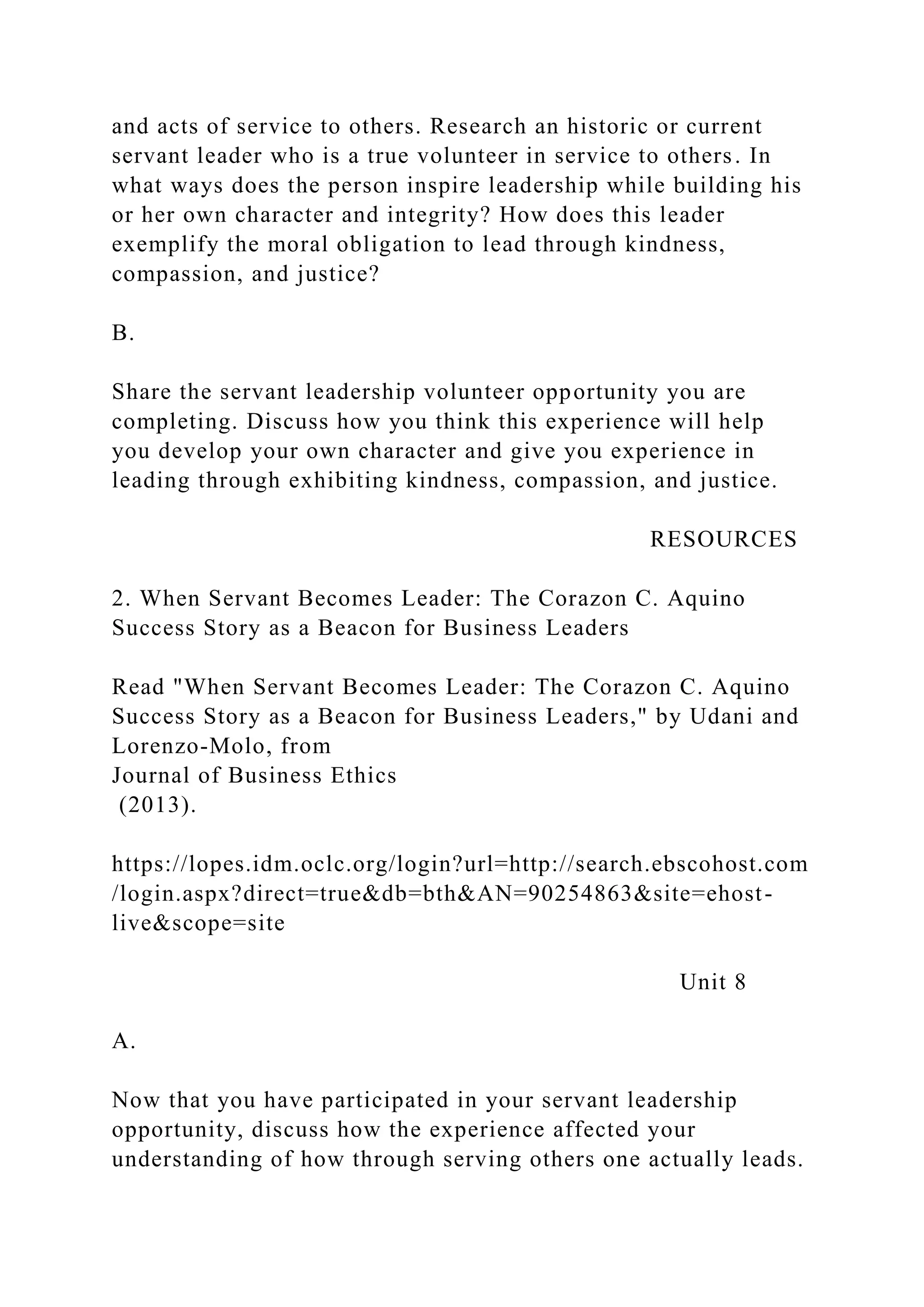 and acts of service to others. Research an historic or current
servant leader who is a true volunteer in service to others. In
what ways does the person inspire leadership while building his
or her own character and integrity? How does this leader
exemplify the moral obligation to lead through kindness,
compassion, and justice?
B.
Share the servant leadership volunteer opportunity you are
completing. Discuss how you think this experience will help
you develop your own character and give you experience in
leading through exhibiting kindness, compassion, and justice.
RESOURCES
2. When Servant Becomes Leader: The Corazon C. Aquino
Success Story as a Beacon for Business Leaders
Read "When Servant Becomes Leader: The Corazon C. Aquino
Success Story as a Beacon for Business Leaders," by Udani and
Lorenzo-Molo, from
Journal of Business Ethics
(2013).
https://lopes.idm.oclc.org/login?url=http://search.ebscohost.com
/login.aspx?direct=true&db=bth&AN=90254863&site=ehost-
live&scope=site
Unit 8
A.
Now that you have participated in your servant leadership
opportunity, discuss how the experience affected your
understanding of how through serving others one actually leads.
 