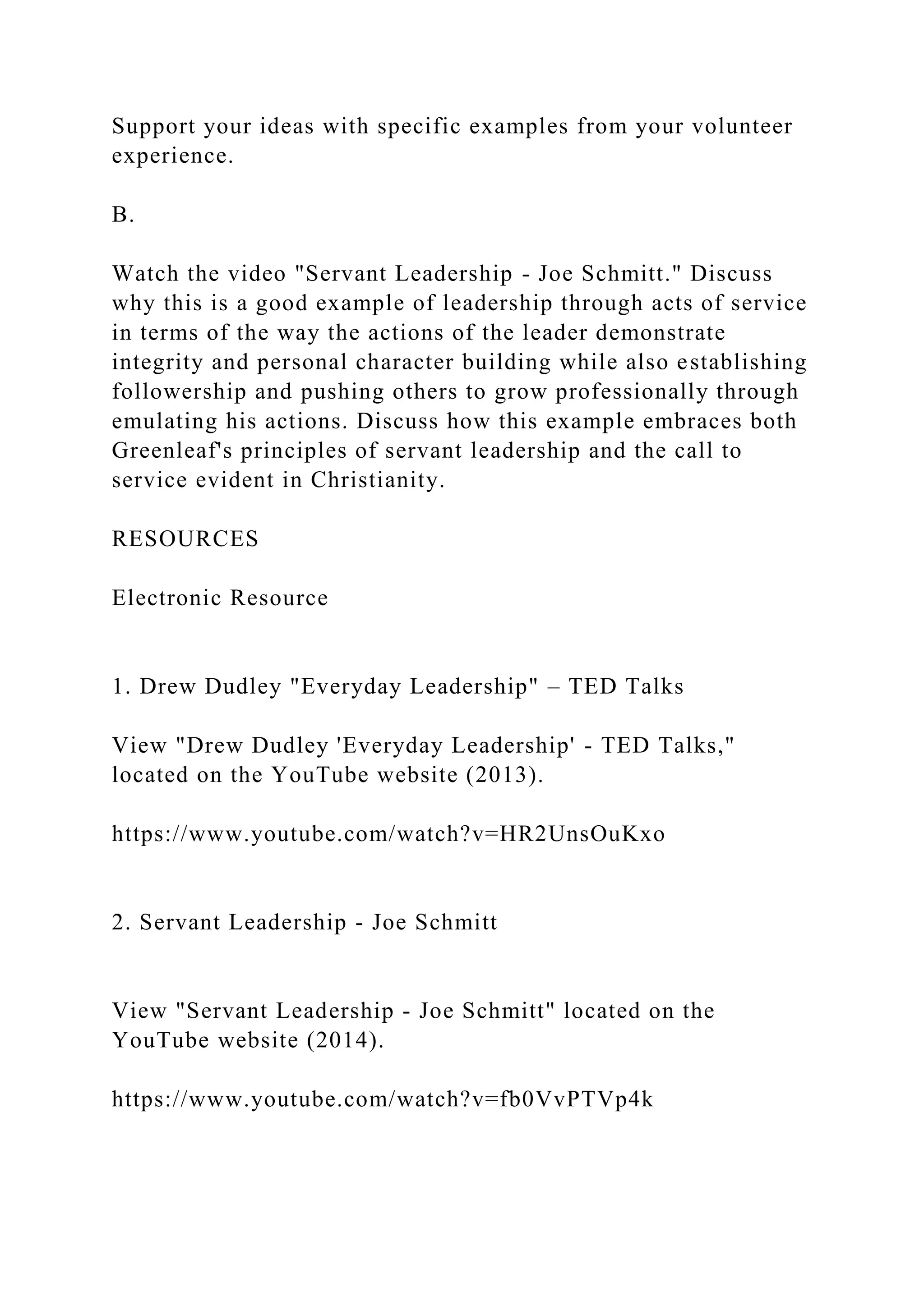 Support your ideas with specific examples from your volunteer
experience.
B.
Watch the video "Servant Leadership - Joe Schmitt." Discuss
why this is a good example of leadership through acts of service
in terms of the way the actions of the leader demonstrate
integrity and personal character building while also establishing
followership and pushing others to grow professionally through
emulating his actions. Discuss how this example embraces both
Greenleaf's principles of servant leadership and the call to
service evident in Christianity.
RESOURCES
Electronic Resource
1. Drew Dudley "Everyday Leadership" – TED Talks
View "Drew Dudley 'Everyday Leadership' - TED Talks,"
located on the YouTube website (2013).
https://www.youtube.com/watch?v=HR2UnsOuKxo
2. Servant Leadership - Joe Schmitt
View "Servant Leadership - Joe Schmitt" located on the
YouTube website (2014).
https://www.youtube.com/watch?v=fb0VvPTVp4k
 