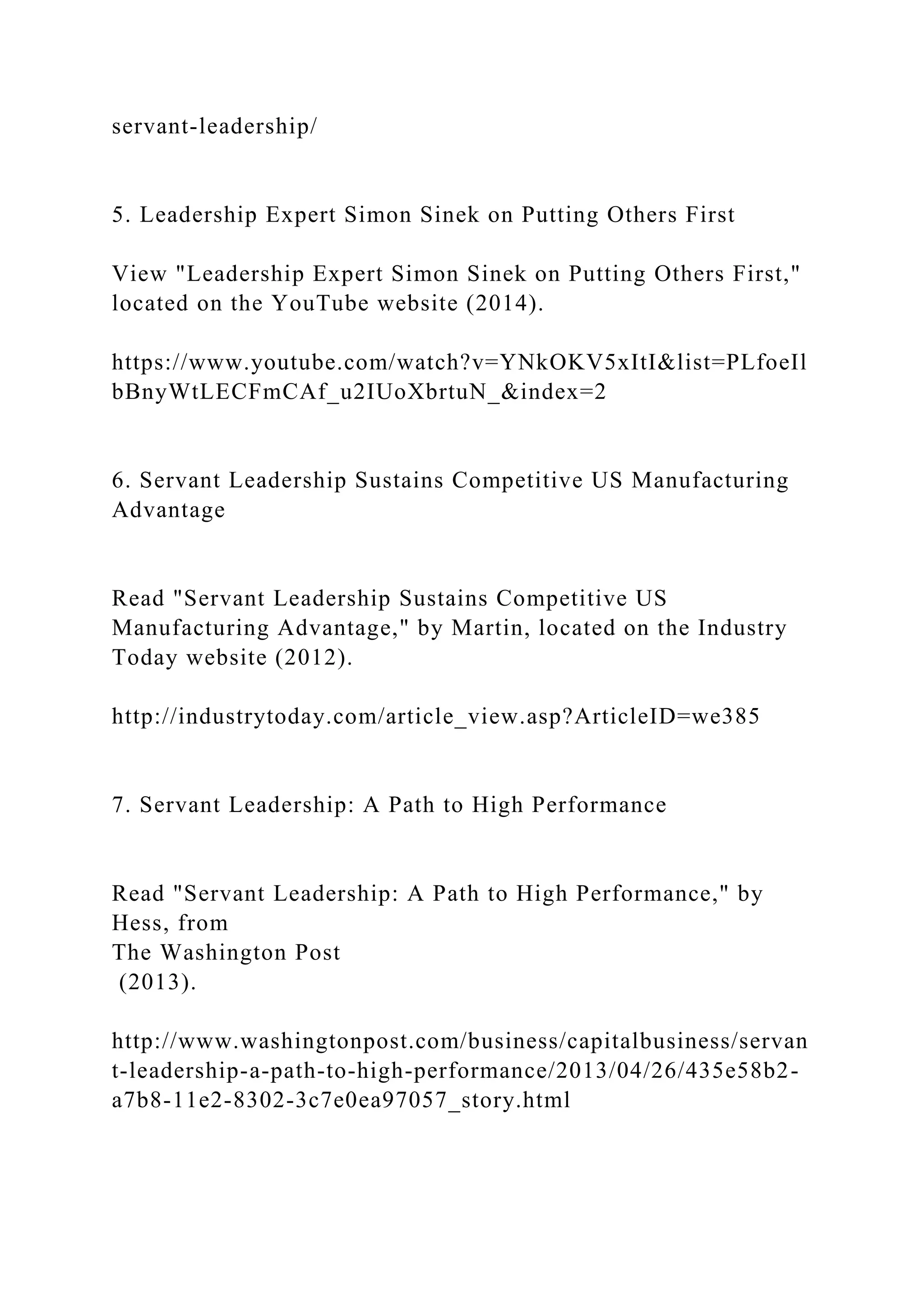 servant-leadership/
5. Leadership Expert Simon Sinek on Putting Others First
View "Leadership Expert Simon Sinek on Putting Others First,"
located on the YouTube website (2014).
https://www.youtube.com/watch?v=YNkOKV5xItI&list=PLfoeIl
bBnyWtLECFmCAf_u2IUoXbrtuN_&index=2
6. Servant Leadership Sustains Competitive US Manufacturing
Advantage
Read "Servant Leadership Sustains Competitive US
Manufacturing Advantage," by Martin, located on the Industry
Today website (2012).
http://industrytoday.com/article_view.asp?ArticleID=we385
7. Servant Leadership: A Path to High Performance
Read "Servant Leadership: A Path to High Performance," by
Hess, from
The Washington Post
(2013).
http://www.washingtonpost.com/business/capitalbusiness/servan
t-leadership-a-path-to-high-performance/2013/04/26/435e58b2-
a7b8-11e2-8302-3c7e0ea97057_story.html
 