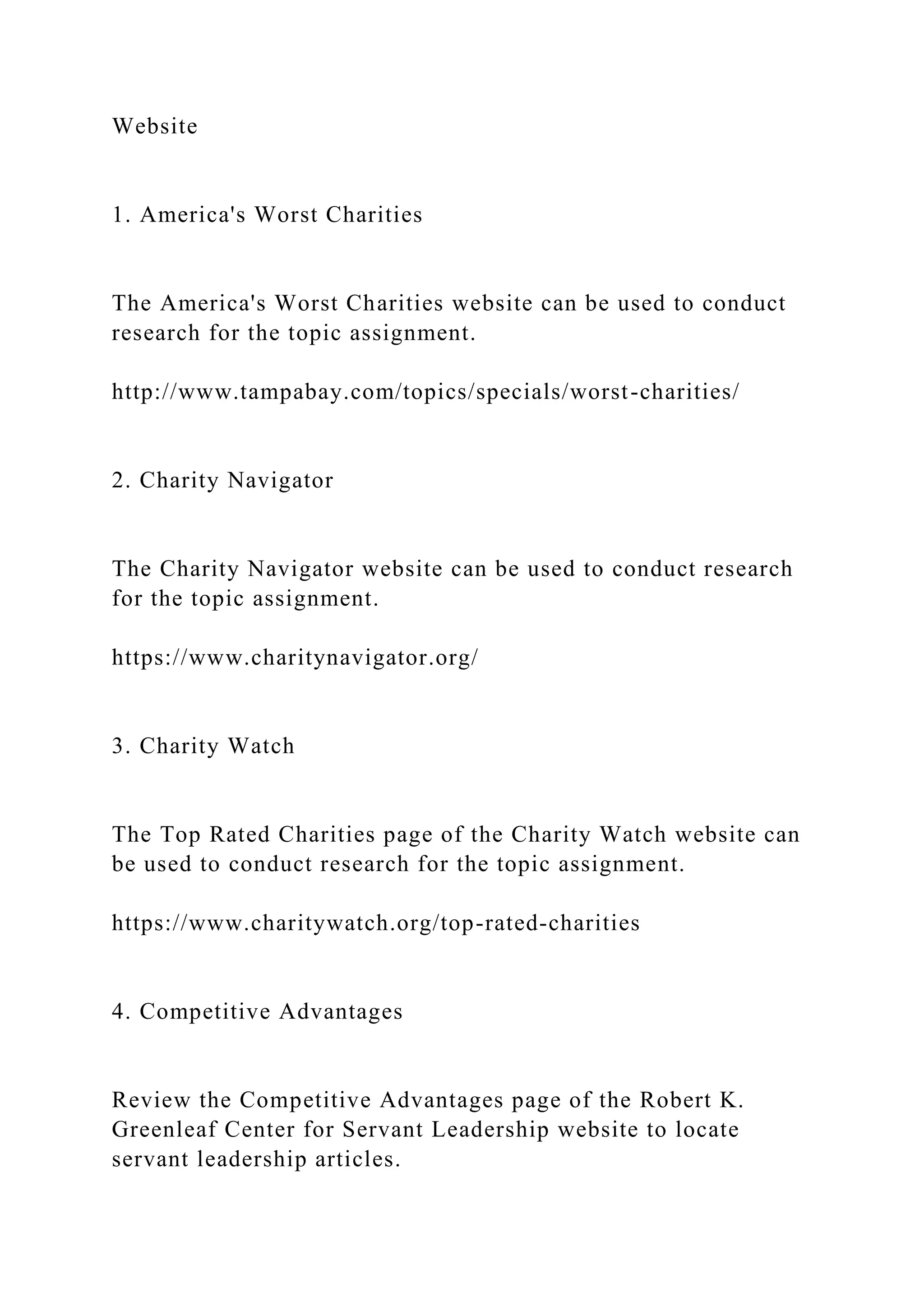 Website
1. America's Worst Charities
The America's Worst Charities website can be used to conduct
research for the topic assignment.
http://www.tampabay.com/topics/specials/worst-charities/
2. Charity Navigator
The Charity Navigator website can be used to conduct research
for the topic assignment.
https://www.charitynavigator.org/
3. Charity Watch
The Top Rated Charities page of the Charity Watch website can
be used to conduct research for the topic assignment.
https://www.charitywatch.org/top-rated-charities
4. Competitive Advantages
Review the Competitive Advantages page of the Robert K.
Greenleaf Center for Servant Leadership website to locate
servant leadership articles.
 