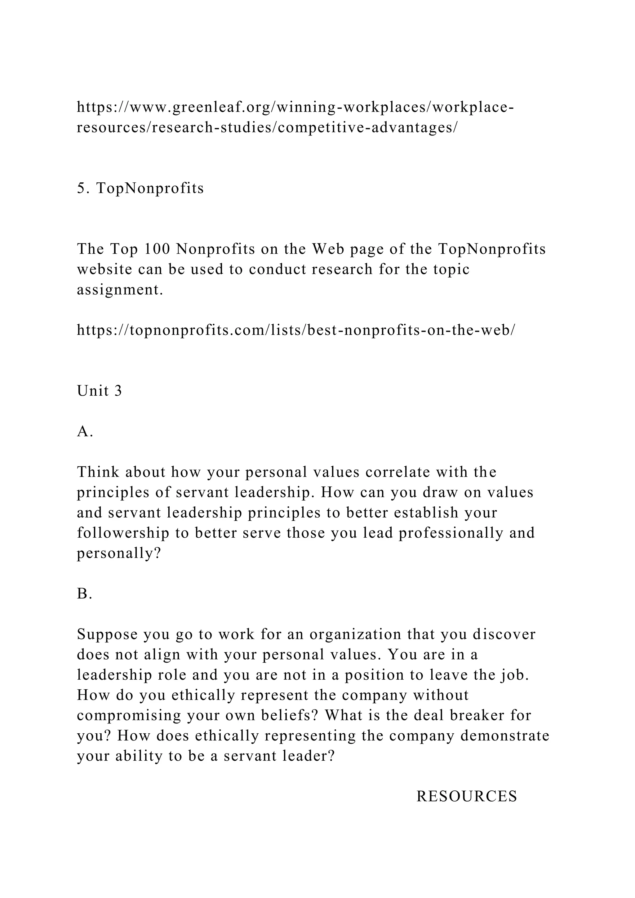 https://www.greenleaf.org/winning-workplaces/workplace-
resources/research-studies/competitive-advantages/
5. TopNonprofits
The Top 100 Nonprofits on the Web page of the TopNonprofits
website can be used to conduct research for the topic
assignment.
https://topnonprofits.com/lists/best-nonprofits-on-the-web/
Unit 3
A.
Think about how your personal values correlate with the
principles of servant leadership. How can you draw on values
and servant leadership principles to better establish your
followership to better serve those you lead professionally and
personally?
B.
Suppose you go to work for an organization that you discover
does not align with your personal values. You are in a
leadership role and you are not in a position to leave the job.
How do you ethically represent the company without
compromising your own beliefs? What is the deal breaker for
you? How does ethically representing the company demonstrate
your ability to be a servant leader?
RESOURCES
 