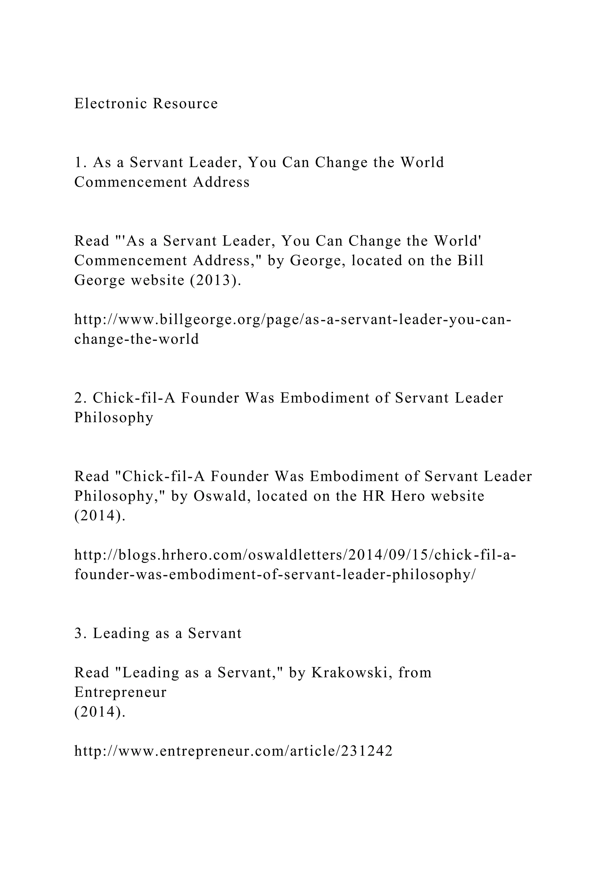 Electronic Resource
1. As a Servant Leader, You Can Change the World
Commencement Address
Read "'As a Servant Leader, You Can Change the World'
Commencement Address," by George, located on the Bill
George website (2013).
http://www.billgeorge.org/page/as-a-servant-leader-you-can-
change-the-world
2. Chick-fil-A Founder Was Embodiment of Servant Leader
Philosophy
Read "Chick-fil-A Founder Was Embodiment of Servant Leader
Philosophy," by Oswald, located on the HR Hero website
(2014).
http://blogs.hrhero.com/oswaldletters/2014/09/15/chick-fil-a-
founder-was-embodiment-of-servant-leader-philosophy/
3. Leading as a Servant
Read "Leading as a Servant," by Krakowski, from
Entrepreneur
(2014).
http://www.entrepreneur.com/article/231242
 