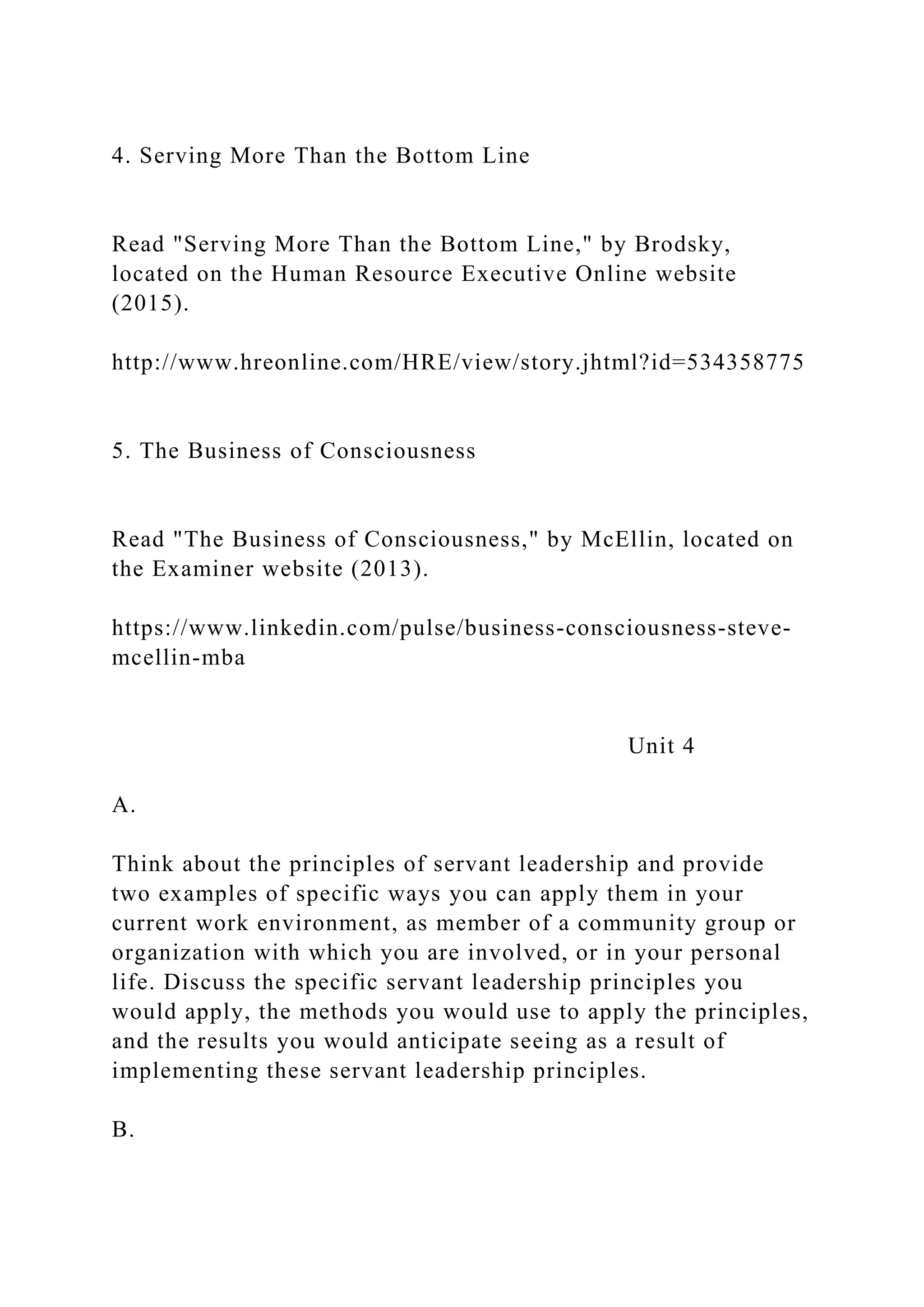 4. Serving More Than the Bottom Line
Read "Serving More Than the Bottom Line," by Brodsky,
located on the Human Resource Executive Online website
(2015).
http://www.hreonline.com/HRE/view/story.jhtml?id=534358775
5. The Business of Consciousness
Read "The Business of Consciousness," by McEllin, located on
the Examiner website (2013).
https://www.linkedin.com/pulse/business-consciousness-steve-
mcellin-mba
Unit 4
A.
Think about the principles of servant leadership and provide
two examples of specific ways you can apply them in your
current work environment, as member of a community group or
organization with which you are involved, or in your personal
life. Discuss the specific servant leadership principles you
would apply, the methods you would use to apply the principles,
and the results you would anticipate seeing as a result of
implementing these servant leadership principles.
B.
 