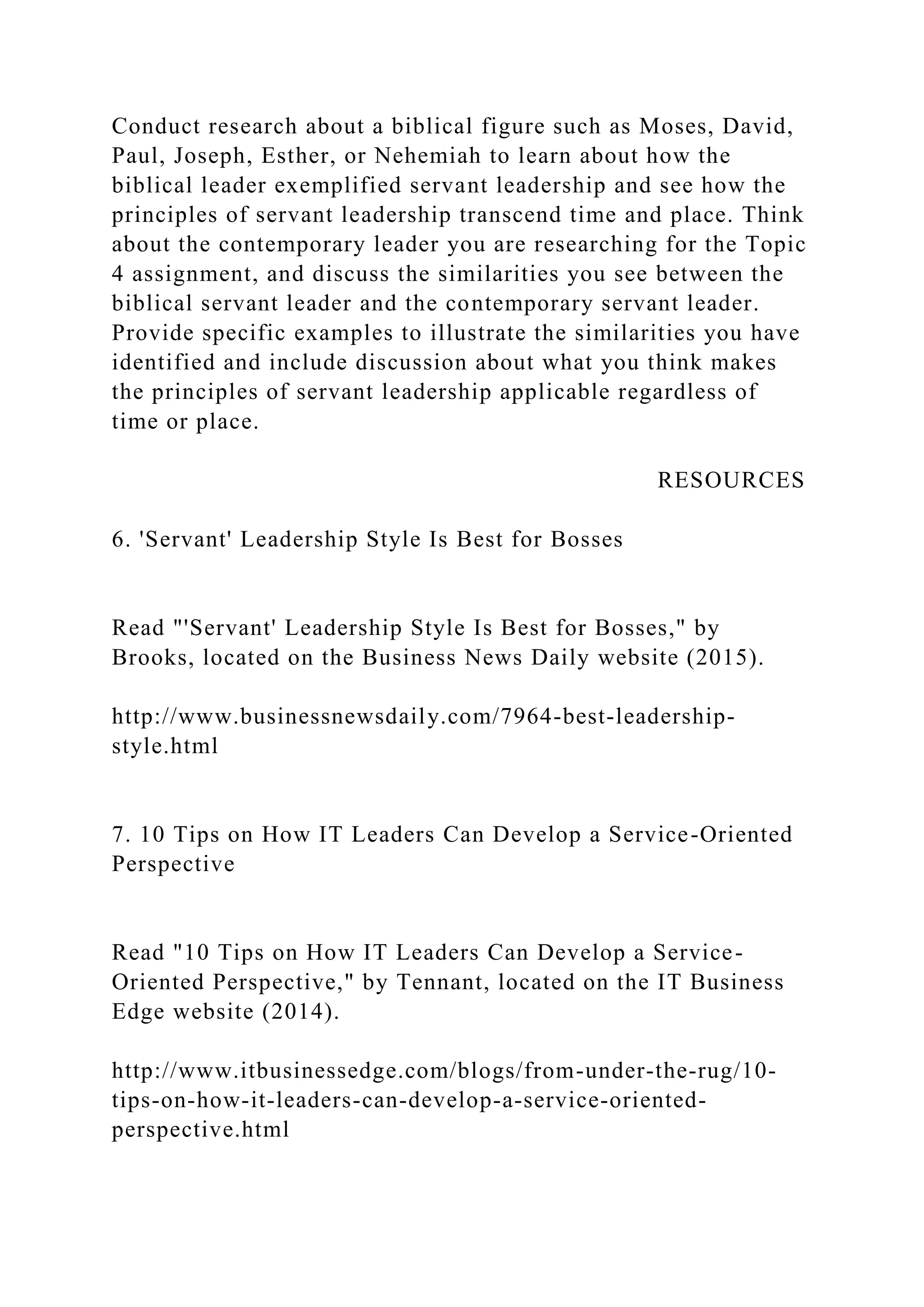 Conduct research about a biblical figure such as Moses, David,
Paul, Joseph, Esther, or Nehemiah to learn about how the
biblical leader exemplified servant leadership and see how the
principles of servant leadership transcend time and place. Think
about the contemporary leader you are researching for the Topic
4 assignment, and discuss the similarities you see between the
biblical servant leader and the contemporary servant leader.
Provide specific examples to illustrate the similarities you have
identified and include discussion about what you think makes
the principles of servant leadership applicable regardless of
time or place.
RESOURCES
6. 'Servant' Leadership Style Is Best for Bosses
Read "'Servant' Leadership Style Is Best for Bosses," by
Brooks, located on the Business News Daily website (2015).
http://www.businessnewsdaily.com/7964-best-leadership-
style.html
7. 10 Tips on How IT Leaders Can Develop a Service-Oriented
Perspective
Read "10 Tips on How IT Leaders Can Develop a Service-
Oriented Perspective," by Tennant, located on the IT Business
Edge website (2014).
http://www.itbusinessedge.com/blogs/from-under-the-rug/10-
tips-on-how-it-leaders-can-develop-a-service-oriented-
perspective.html
 