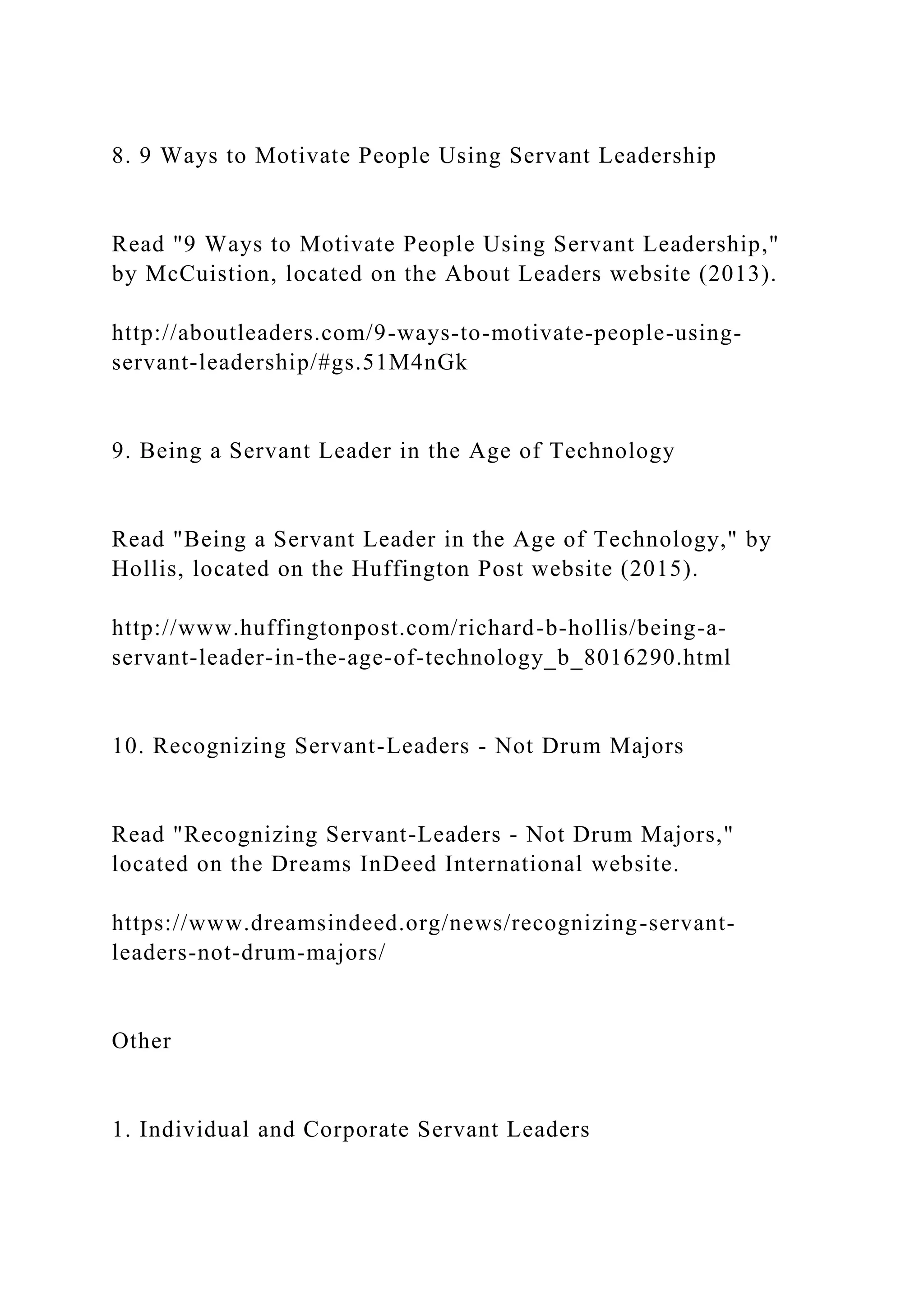 8. 9 Ways to Motivate People Using Servant Leadership
Read "9 Ways to Motivate People Using Servant Leadership,"
by McCuistion, located on the About Leaders website (2013).
http://aboutleaders.com/9-ways-to-motivate-people-using-
servant-leadership/#gs.51M4nGk
9. Being a Servant Leader in the Age of Technology
Read "Being a Servant Leader in the Age of Technology," by
Hollis, located on the Huffington Post website (2015).
http://www.huffingtonpost.com/richard-b-hollis/being-a-
servant-leader-in-the-age-of-technology_b_8016290.html
10. Recognizing Servant-Leaders - Not Drum Majors
Read "Recognizing Servant-Leaders - Not Drum Majors,"
located on the Dreams InDeed International website.
https://www.dreamsindeed.org/news/recognizing-servant-
leaders-not-drum-majors/
Other
1. Individual and Corporate Servant Leaders
 