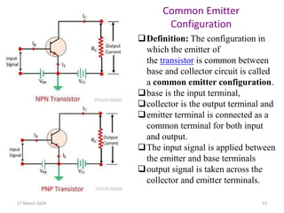 17 March 2024 15
Definition: The configuration in
which the emitter of
the transistor is common between
base and collector circuit is called
a common emitter configuration.
base is the input terminal,
collector is the output terminal and
emitter terminal is connected as a
common terminal for both input
and output.
The input signal is applied between
the emitter and base terminals
output signal is taken across the
collector and emitter terminals.
Common Emitter
Configuration
 