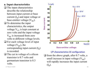 17 March 2024 16
a. Input characteristics
 The input characteristics
describe the relationship
between input current or base
current (IB) and input voltage or
base-emitter voltage (VBE).
 To determine the input
characteristics, the output
voltage VCE is kept constant at
zero volts and the input voltage
VBE is increased from zero
volts to different voltage levels.
 For each voltage level of input
voltage (VBE), the
corresponding input current (IB)
is recorded.
 The cut in voltage of a silicon
transistor is 0.7 volts and
germanium transistor is 0.3
volts.
 from the above graph, after 0.7 volts, a
small increase in input voltage (VBE)
will rapidly increases the input current
(IB).
 