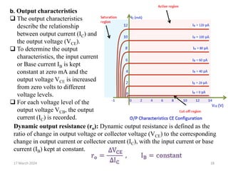 17 March 2024 18
b. Output characteristics
 The output characteristics
describe the relationship
between output current (IC) and
the output voltage (VCE).
 To determine the output
characteristics, the input current
or Base current IB is kept
constant at zero mA and the
output voltage VCE is increased
from zero volts to different
voltage levels.
 For each voltage level of the
output voltage VCB, the output
current (IC) is recorded.
Dynamic output resistance (ro): Dynamic output resistance is defined as the
ratio of change in output voltage or collector voltage (VCE) to the corresponding
change in output current or collector current (IC), with the input current or base
current (IB) kept at constant.
 
