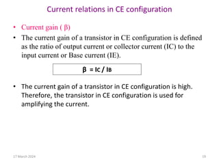 Current relations in CE configuration
• Current gain ( β)
• The current gain of a transistor in CE configuration is defined
as the ratio of output current or collector current (IC) to the
input current or Base current (IE).
• The current gain of a transistor in CE configuration is high.
Therefore, the transistor in CE configuration is used for
amplifying the current.
β = IC / IB
17 March 2024 19
 