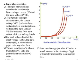 17 March 2024 21
a. Input characteristics
 The input characteristics
describe the relationship
between input current (IE) and
the input voltage (VBE).
 To determine the input
characteristics, the output
voltage VCB (collector-base
voltage) is kept constant at zero
volts and the input voltage
VBE is increased from zero
volts to different voltage levels.
 For each voltage level of the
input voltage (VBE), the input
current (IE) is recorded on a
paper or in any other form.
 The cut in voltage of a silicon
transistor is 0.7 volts and
germanium transistor is 0.3
volts.
 from the above graph, after 0.7 volts, a
small increase in input voltage (VBE)
will rapidly increase the input current
(IE).
 