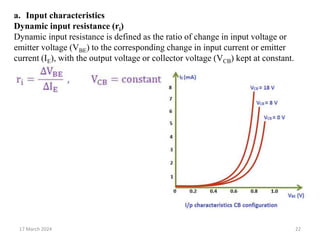 17 March 2024 22
a. Input characteristics
Dynamic input resistance (ri)
Dynamic input resistance is defined as the ratio of change in input voltage or
emitter voltage (VBE) to the corresponding change in input current or emitter
current (IE), with the output voltage or collector voltage (VCB) kept at constant.
 