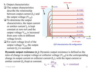 17 March 2024 23
b. Output characteristics
 The output characteristics
describe the relationship
between output current (IC) and
the output voltage (VCB).
 To determine the output
characteristics, the input current
or emitter current IE is kept
constant at zero mA and the
output voltage VCB is increased
from zero volts to different
voltage levels.
 For each voltage level of the
output voltage VCB, the output
current (IC) is recorded.
Dynamic output resistance (ro): Dynamic output resistance is defined as the
ratio of change in output voltage or collector voltage (VCB) to the corresponding
change in output current or collector current (IC), with the input current or
emitter current (IE) kept at constant.
 