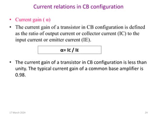Current relations in CB configuration
• Current gain ( α)
• The current gain of a transistor in CB configuration is defined
as the ratio of output current or collector current (IC) to the
input current or emitter current (IE).
• The current gain of a transistor in CB configuration is less than
unity. The typical current gain of a common base amplifier is
0.98.
α= IC / IE
17 March 2024 24
 