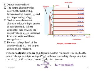 17 March 2024 27
b. Output characteristics
 The output characteristics
describe the relationship
between output current (IE) and
the output voltage (VEC).
 To determine the output
characteristics, the input current
or base current IB is kept
constant at zero mA and the
output voltage VEC is increased
from zero volts to different
voltage levels.
 For each voltage level of the
output voltage VEC, the output
current (IE) is recorded.
Dynamic output resistance (ro): Dynamic output resistance is defined as the
ratio of change in output voltage (VEC) to the corresponding change in output
current (IE), with the input current (IB) kept at constant.
 