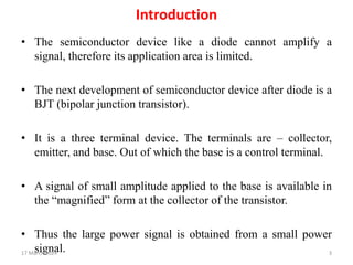 Introduction
• The semiconductor device like a diode cannot amplify a
signal, therefore its application area is limited.
• The next development of semiconductor device after diode is a
BJT (bipolar junction transistor).
• It is a three terminal device. The terminals are – collector,
emitter, and base. Out of which the base is a control terminal.
• A signal of small amplitude applied to the base is available in
the “magnified” form at the collector of the transistor.
• Thus the large power signal is obtained from a small power
signal.
17 March 2024 3
 