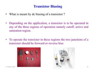 Transistor Biasing
• What is meant by dc biasing of a transistor ?
• Depending on the application, a transistor is to be operated in
any of the three regions of operation namely cutoff, active and
saturation region.
• To operate the transistor in these regions the two junctions of a
transistor should be forward or reverse bias
17 March 2024 31
 