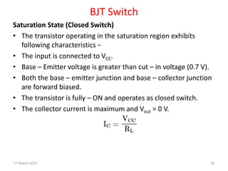 BJT Switch
Saturation State (Closed Switch)
• The transistor operating in the saturation region exhibits
following characteristics −
• The input is connected to VCC.
• Base – Emitter voltage is greater than cut – in voltage (0.7 V).
• Both the base – emitter junction and base – collector junction
are forward biased.
• The transistor is fully – ON and operates as closed switch.
• The collector current is maximum and Vout = 0 V.
17 March 2024 34
 