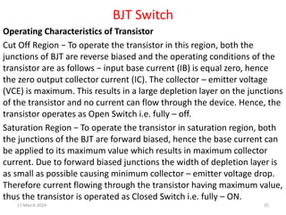 BJT Switch
Operating Characteristics of Transistor
Cut Off Region − To operate the transistor in this region, both the
junctions of BJT are reverse biased and the operating conditions of the
transistor are as follows − input base current (IB) is equal zero, hence
the zero output collector current (IC). The collector – emitter voltage
(VCE) is maximum. This results in a large depletion layer on the junctions
of the transistor and no current can flow through the device. Hence, the
transistor operates as Open Switch i.e. fully – off.
Saturation Region − To operate the transistor in saturation region, both
the junctions of the BJT are forward biased, hence the base current can
be applied to its maximum value which results in maximum collector
current. Due to forward biased junctions the width of depletion layer is
as small as possible causing minimum collector – emitter voltage drop.
Therefore current flowing through the transistor having maximum value,
thus the transistor is operated as Closed Switch i.e. fully – ON.
17 March 2024 35
 