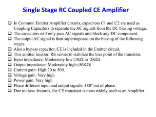  In Common Emitter Amplifier circuits, capacitors C1 and C2 are used as
Coupling Capacitors to separate the AC signals from the DC biasing voltage.
 The capacitors will only pass AC signals and block any DC component.
 The output AC signal is then superimposed on the biasing of the following
stages.
 Also a bypass capacitor, CE is included in the Emitter circuit.
 This emitter resistor, RE serves to stabilize the bias point of the transistor.
 Input impedance: Moderately low (1KΩ to 2KΩ)
 Output impedance: Moderately high (50KΩ)
 Current gain: High 20 to 500.
 Voltage gain: Very high
 Power gain; Very high
 Phase different input and output signals: 1800 out of phase.
 Due to these features, the CE transistor is most widely used as an Amplifier
 