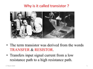 Why is it called transistor ?
• The term transistor was derived from the words
TRANSFER & RESISTOR.
• Transfers input signal current from a low
resistance path to a high resistance path.
17 March 2024 5
 