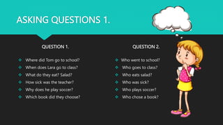 ASKING QUESTIONS 1.
QUESTION 1.
 Where did Tom go to school?
 When does Lara go to class?
 What do they eat? Salad?
 How sick was the teacher?
 Why does he play soccer?
 Which book did they choose?
QUESTION 2.
 Who went to school?
 Who goes to class?
 Who eats salad?
 Who was sick?
 Who plays soccer?
 Who chose a book?
 
