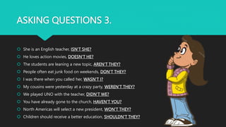ASKING QUESTIONS 3.
 She is an English teacher, ISN’T SHE?
 He loves action movies, DOESN’T HE?
 The students are leaning a new topic, AREN’T THEY?
 People often eat junk food on weekends, DON’T THEY?
 I was there when you called her, WASN’T I?
 My cousins were yesterday at a crazy party, WEREN’T THEY?
 We played UNO with the teacher, DIDN’T WE?
 You have already gone to the church, HAVEN’T YOU?
 North Americas will select a new president, WON’T THEY?
 Children should receive a better education, SHOULDN’T THEY?
 