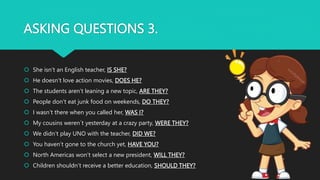 ASKING QUESTIONS 3.
 She isn’t an English teacher, IS SHE?
 He doesn’t love action movies, DOES HE?
 The students aren’t leaning a new topic, ARE THEY?
 People don’t eat junk food on weekends, DO THEY?
 I wasn’t there when you called her, WAS I?
 My cousins weren´t yesterday at a crazy party, WERE THEY?
 We didn’t play UNO with the teacher, DID WE?
 You haven’t gone to the church yet, HAVE YOU?
 North Americas won’t select a new president, WILL THEY?
 Children shouldn’t receive a better education, SHOULD THEY?
 