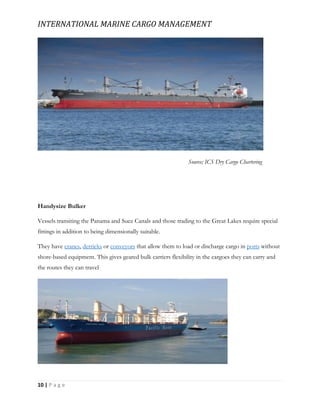 INTERNATIONAL MARINE CARGO MANAGEMENT
10 | P a g e
Source; ICS Dry Cargo Chartering
Handysize Bulker
Vessels transiting the Panama and Suez Canals and those trading to the Great Lakes require special
fittings in addition to being dimensionally suitable.
They have cranes, derricks or conveyors that allow them to load or discharge cargo in ports without
shore-based equipment. This gives geared bulk carriers flexibility in the cargoes they can carry and
the routes they can travel
 