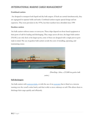 INTERNATIONAL MARINE CARGO MANAGEMENT
11 | P a g e
Combined carriers
Are designed to transport both liquid and dry bulk cargoes. If both are carried simultaneously, they
are segregated in separate holds and tanks. Combined carriers require special design and are
expensive. They were prevalent in the 1970s, but their numbers have dwindled since 1990
Gearless carriers
Are bulk carriers without cranes or conveyors. These ships depend on shore-based equipment at
their ports of call for loading and discharging. They range across all sizes, the larger bulk carriers
(VLOCs) can only dock at the largest ports, some of these are designed with a single port-to-port
trade in mind. The use of gearless bulk carriers avoids the costs of installing, operating, and
maintaining cranes
(Photo:Berge Athen, a 225,000 ton gearless bulk
carrier.)
Self-dischargers
Are bulk carriers with conveyor belts, or with the use of an excavator that is fitted on a traverse
running over the vessel's entire hatch, and that is able to move sideways as well. This allows them to
discharge their cargo quickly and efficiently.
 