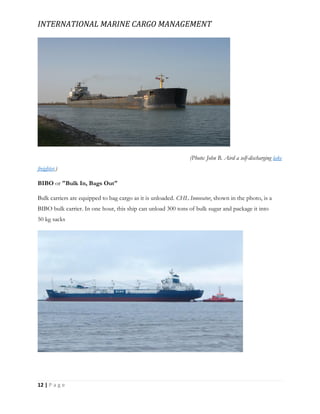INTERNATIONAL MARINE CARGO MANAGEMENT
12 | P a g e
(Photo: John B. Aird a self-discharging lake
freighter.)
BIBO or "Bulk In, Bags Out"
Bulk carriers are equipped to bag cargo as it is unloaded. CHL Innovator, shown in the photo, is a
BIBO bulk carrier. In one hour, this ship can unload 300 tons of bulk sugar and package it into
50 kg sacks
 