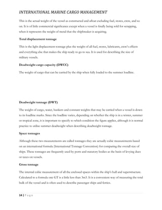 INTERNATIONAL MARINE CARGO MANAGEMENT
14 | P a g e
This is the actual weight of the vessel as constructed and aﬂoat excluding fuel, stores, crew, and so
on. It is of little commercial signiﬁcance except when a vessel is ﬁnally being sold for scrapping,
when it represents the weight of metal that the shipbreaker is acquiring.
Total displacement tonnage
This is the light displacement tonnage plus the weight of all fuel, stores, lubricants, crew’s effects
and everything else that makes the ship ready to go to sea. It is used for describing the size of
military vessels.
Deadweight cargo capacity (DWCC)
The weight of cargo that can be carried by the ship when fully loaded to the summer loadline.
Deadweight tonnage (DWT)
The weight of cargo, water, bunkers and constant weights that may be carried when a vessel is down
to its loadline marks. Since the loadline varies, depending on whether the ship is in a winter, summer
or tropical zone, it is important to specify to which condition the ﬁgure applies, although it is normal
practice to utilise summer deadweight when describing deadweight tonnage.
Space tonnages
Although these two measurements are called tonnages they are actually cubic measurements based
on an international formula (International Tonnage Convention) for comparing the overall size of
ships. These tonnages are frequently used by ports and statutory bodies as the basis of levying dues
or taxes on vessels.
Gross tonnage
The internal cubic measurement of all the enclosed spaces within the ship’s hull and superstructure.
Calculated to a formula one GT is a little less than 3m3. It is a convenient way of measuring the total
bulk of the vessel and is often used to describe passenger ships and ferries.
 