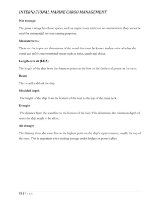 INTERNATIONAL MARINE CARGO MANAGEMENT
15 | P a g e
Net tonnage
The gross tonnage less those spaces, such as engine room and crew accommodation, that cannot be
used for commercial revenue-earning purposes.
Measurements
These are the important dimensions of the vessel that must be known to determine whether the
vessel can safely enter restricted spaces such as locks, canals and docks.
Length over all (LOA)
The length of the ship from the foremost point on the bow to the farthest aft point on the stern.
Beam
The overall width of the ship.
Moulded depth
The height of the ship from the bottom of the keel to the top of the main deck.
Draught
The distance from the waterline to the bottom of the keel. This determines the minimum depth of
water the ship needs to be aﬂoat.
Air draught
The distance from the water line to the highest point on the ship’s superstructure, usually the top of
the mast. This is important when making passage under bridges or power cables
 