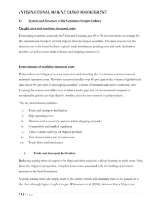 INTERNATIONAL MARINE CARGO MANAGEMENT
17 | P a g e
D. System and Structure of the Container Freight Indices
Freight rates and maritime transport costs
Developing countries, especially in Africa and Oceania, pay 40 to 70 per cent more on average for
the international transport of their imports than developed countries. The main reasons for this
situation are to be found in these regions’ trade imbalances, pending port and trade facilitation
reforms, as well as lower trade volumes and shipping connectivity.
Determinants of maritime transport costs
Policymakers and shippers have an interest in understanding the determinants of international
maritime transport costs. Maritime transport handles over 80 per cent of the volume of global trade
(and about 90 per cent of developing countries’ volume of international trade is seaborne) and
knowing the reasons for differences in what a trader pays for the international transport of
merchandise goods can help identify possible areas for intervention by policymakers.
The key determinants includes;-
i. Trade and transport facilitation
ii. Ship operating costs
iii. Distance and a country’s position within shipping networks
iv. Competition and market regulation
v. Value, volume and type of shipped product
vi. Port characteristics and infrastructure
vii. Trade flows and imbalances
i. Trade and transport facilitation
Reducing waiting times in seaports for ships and their cargo has a direct bearing on trade costs. First,
from the shippers’ perspective, it implies lower costs associated with the holding of inventory
enroute to the final destination.
Second, waiting times also imply costs to the carrier, which will ultimately have to be passed on to
the client through higher freight charges. Wilmsmeier et al. (2006) estimated that a 10 per cent
 
